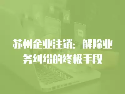 蘇州企業注銷：解除業務糾紛的終極手段