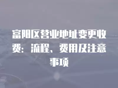 富陽區營業地址變更收費：流程、費用及注意事項