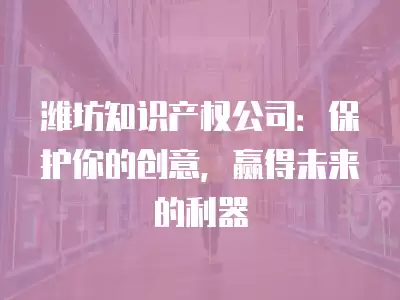 濰坊知識產權公司：保護你的創意，贏得未來的利器