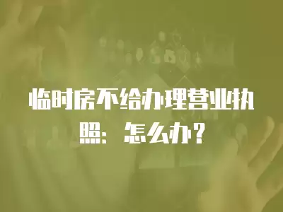 臨時房不給辦理營業執照：怎么辦？