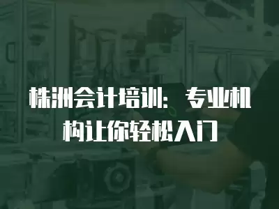 株洲會計培訓：專業機構讓你輕松入門