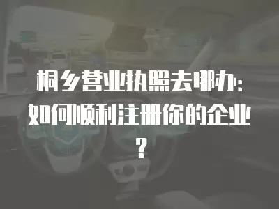 桐鄉營業執照去哪辦：如何順利注冊你的企業？