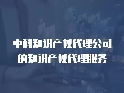 中科知識產權代理公司的知識產權代理服務