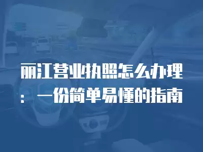 麗江營業執照怎么辦理：一份簡單易懂的指南