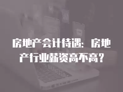 房地產會計待遇：房地產行業薪資高不高？