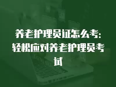 養(yǎng)老護理員證怎么考：輕松應(yīng)對養(yǎng)老護理員考試