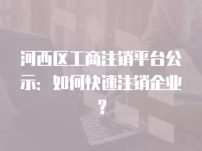 河西區工商注銷平臺公示：如何快速注銷企業？