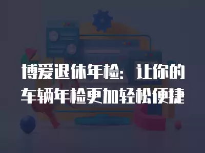 博愛退休年檢：讓你的車輛年檢更加輕松便捷