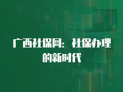 廣西社保網：社保辦理的新時代