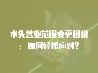 水頭營業范圍變更報稅：如何輕松應對？