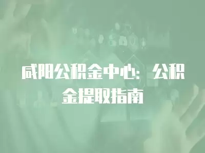 咸陽公積金中心：公積金提取指南