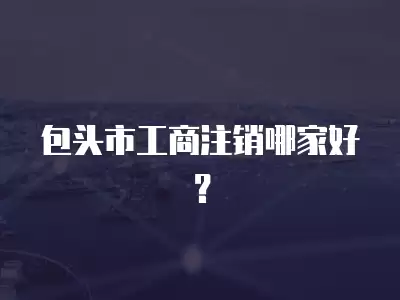 包頭市工商注銷哪家好？