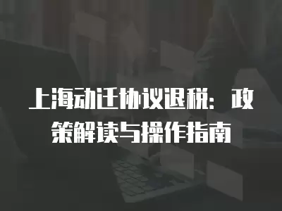 上海動(dòng)遷協(xié)議退稅：政策解讀與操作指南