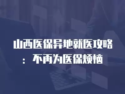 山西醫(yī)保異地就醫(yī)攻略：不再為醫(yī)保煩惱