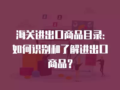 海關進出口商品目錄：如何識別和了解進出口商品？