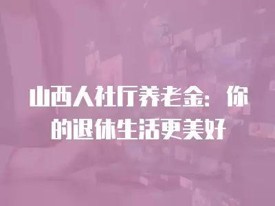 山西人社廳養(yǎng)老金：你的退休生活更美好