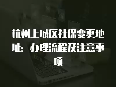 杭州上城區社保變更地址：辦理流程及注意事項