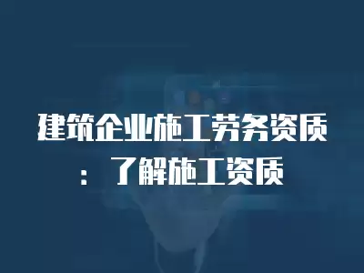 建筑企業(yè)施工勞務(wù)資質(zhì)：了解施工資質(zhì)