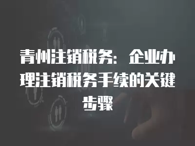 青州注銷稅務：企業(yè)辦理注銷稅務手續(xù)的關鍵步驟