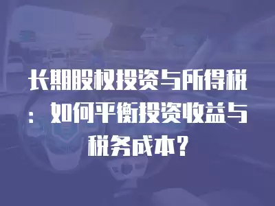 長期股權投資與所得稅：如何平衡投資收益與稅務成本？