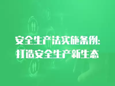 安全生產(chǎn)法實(shí)施條例：打造安全生產(chǎn)新生態(tài)