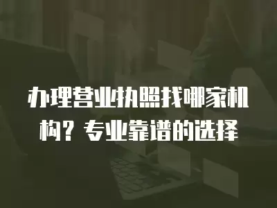 辦理營業執照找哪家機構？專業靠譜的選擇