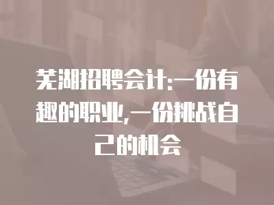 蕪湖招聘會計:一份有趣的職業,一份挑戰自己的機會