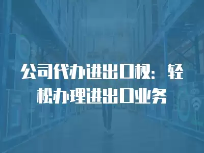 公司代辦進出口權：輕松辦理進出口業務