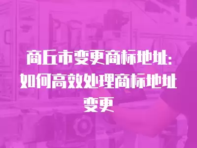 商丘市變更商標地址：如何高效處理商標地址變更