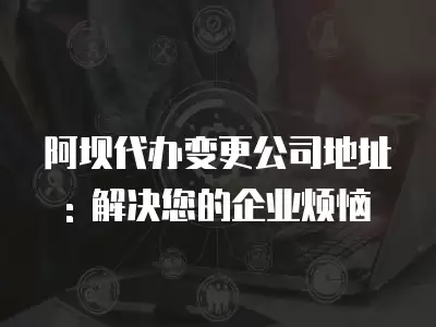 阿壩代辦變更公司地址: 解決您的企業煩惱