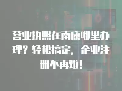 營業執照在南康哪里辦理？輕松搞定，企業注冊不再難！