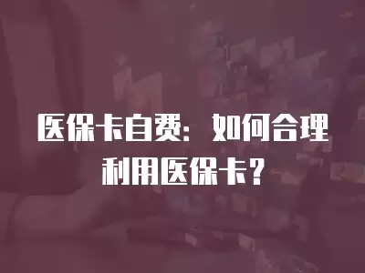 醫保卡自費：如何合理利用醫保卡？