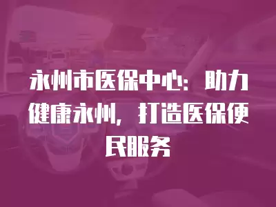 永州市醫保中心：助力健康永州，打造醫保便民服務