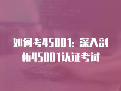 如何考45001: 深入剖析45001認證考試