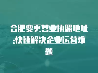 合肥變更營業執照地址:快速解決企業運營難題