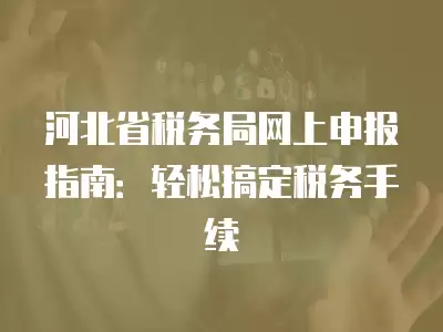 河北省稅務局網上申報指南：輕松搞定稅務手續