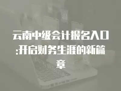 云南中級會計報名入口:開啟財務生涯的新篇章