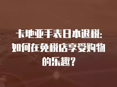 卡地亞手表日本退稅：如何在免稅店享受購物的樂趣？