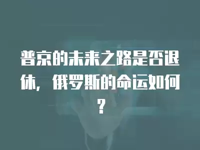 普京的未來之路是否退休，俄羅斯的命運如何？