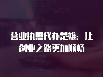 營業(yè)執(zhí)照代辦楚雄：讓創(chuàng)業(yè)之路更加順暢