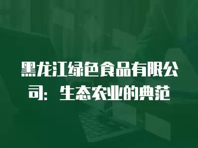 黑龍江綠色食品有限公司：生態農業的典范