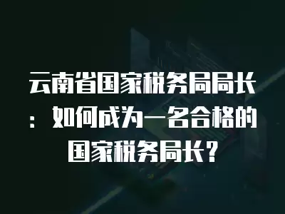 云南省國家稅務局局長：如何成為一名合格的國家稅務局長？