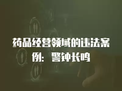 藥品經(jīng)營領(lǐng)域的違法案例：警鐘長鳴