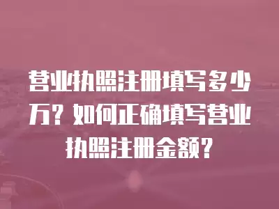 營業執照注冊填寫多少萬？如何正確填寫營業執照注冊金額？