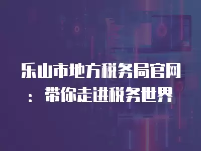 樂山市地方稅務局官網：帶你走進稅務世界