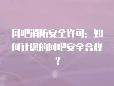 網(wǎng)吧消防安全許可：如何讓您的網(wǎng)吧安全合規(guī)？