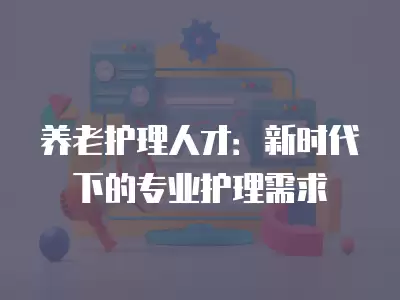 養(yǎng)老護(hù)理人才：新時代下的專業(yè)護(hù)理需求