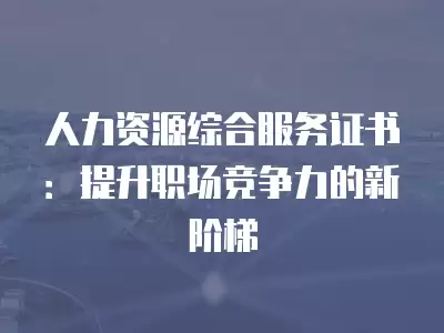 人力資源綜合服務(wù)證書：提升職場(chǎng)競(jìng)爭(zhēng)力的新階梯