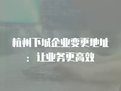 杭州下城企業變更地址：讓業務更高效