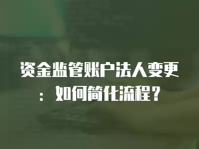 資金監管賬戶法人變更：如何簡化流程？